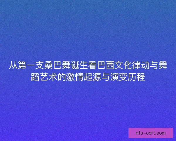 从第一支桑巴舞诞生看巴西文化律动与舞蹈艺术的激情起源与演变历程