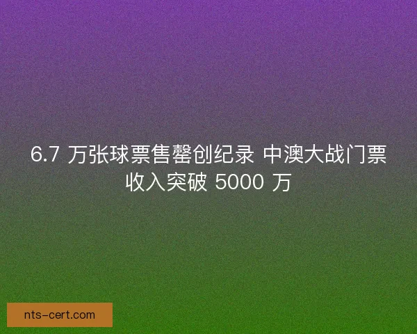 6.7 万张球票售罄创纪录 中澳大战门票收入突破 5000 万