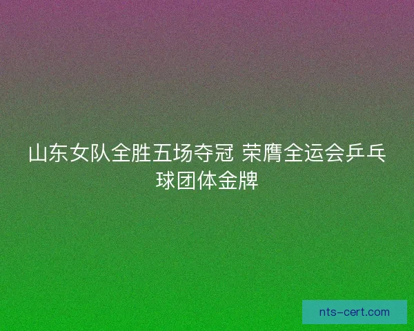 山东女队全胜五场夺冠 荣膺全运会乒乓球团体金牌