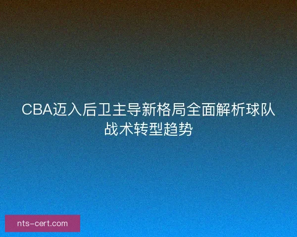 CBA迈入后卫主导新格局全面解析球队战术转型趋势