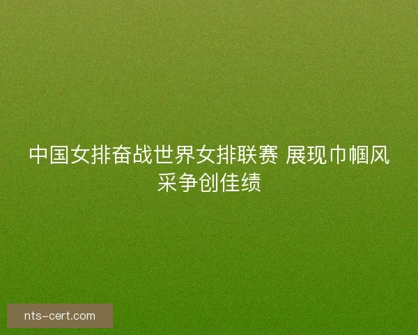 中国女排奋战世界女排联赛 展现巾帼风采争创佳绩