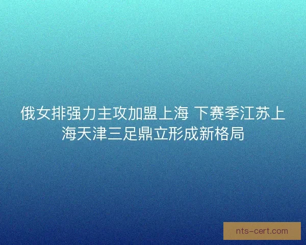 俄女排强力主攻加盟上海 下赛季江苏上海天津三足鼎立形成新格局